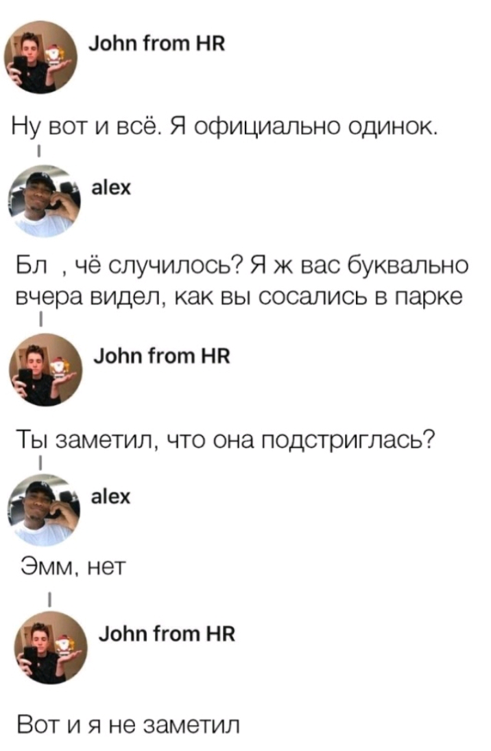 оЬп ігот НН Ну вот и всё Я официально одинок аех Бл чё случилось Я ж вас буквально вчера видел как вы сосались в парке оЬп ігот НВ Ты заметил что она подстриглась Эмм нет Ф Лотт гот НП Вот и я не заметил