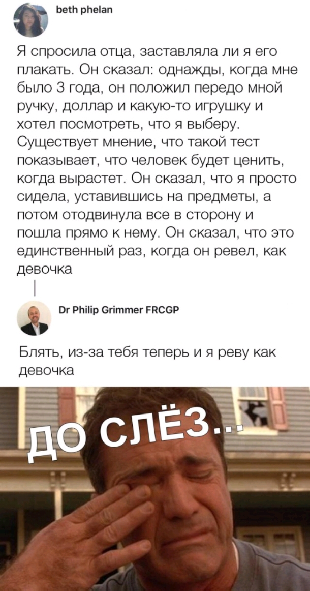 Ьеіи рЬеіап Я спросила отца заставляла ли я его плакать Он сказал однажды когда мне было 3 года он положил передо мной ручку доллар и какую то игрушку и хотел посмотреть что я выберу Существует мнение что такой тест показывает что человек будет ценить когда вырастет Он сказал что я просто сидела уставившись на предметы а потом отодвинула все в сторону и пошла прямо к нему Он сказал что это единств