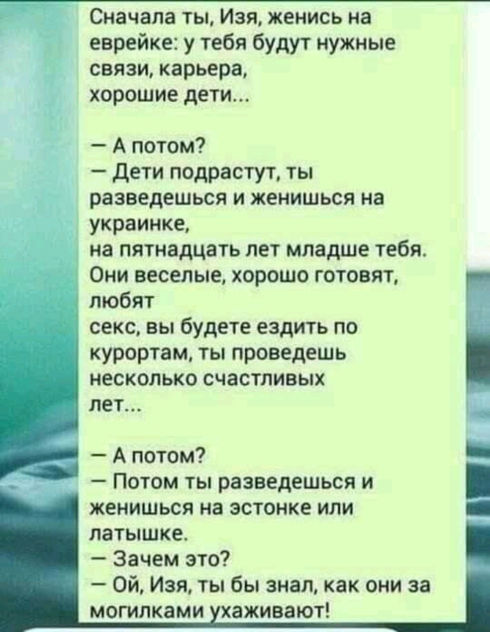 Сначала ты Изя женись на еврейке у тебя будут нужные связи карьера хорошие дети А потом дети подрастут ты разведешься и женишься на украинке на пятнадцать лет младше тебя Они веселые хорошо готовят любят секс вы будете ездить по курортам ты проведешь несколько счастливых лет А потом Потом ты разведешься и женишься на эстонке или латышке Зачем это Ой Изя ты бы знал как они за могилками хаживают