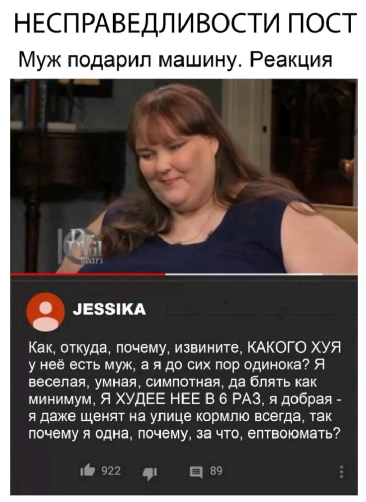 НЕСП РАВЕДЛ ИВОСТИ ПОСТ Муж подарил машину Реакция 4Е5КА Как откуда почему извините КАКОГО ХУЯ у неё есть муж а я до сих пор одинока Я веселая умная симпотная да блять как минимум Я ХУДЕЕ НЕЕ В 6 РАЗ я добрая я даже щенят на улице кормлю всегда так почему я одна почему за что ептвоюмать 19 а Ш