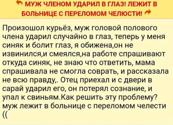 муж ЧЛЕНОМ УДАРИЛ В ГЛАЗ ЛЕЖИТ В БОЛЬНИЦЕ С ПЕРЕЛОМОМ ЧЕЛЮСТИ Произошол курьёз муж головой полового члена ударил случайно в глаз теперь у меня синяк и болит глаз я обиженаон не извинилсям смеялсяна работе спрашивают откуда синяк не знаю что ответить мама спрашивала не смогла соврать и рассказала не всю правду Отец приехал и 0 двери в сарай ударил его он потерял сознание и упал к свиньямКак решить 