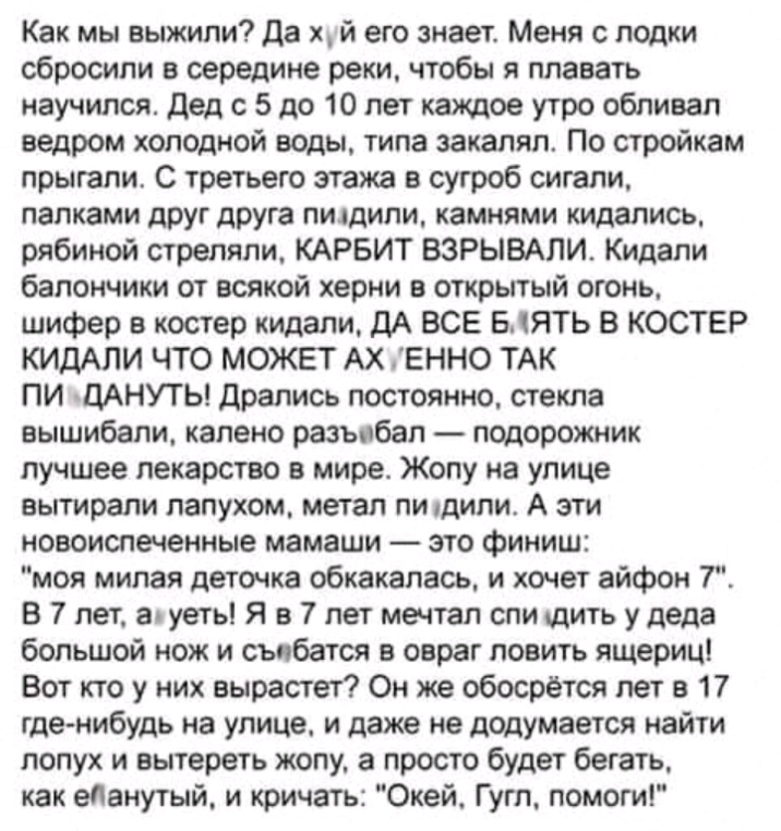 Как мы выжили Да х й его знает Меня с лодки сбросили в середине реки чтобы я плавать научился дед с 5 до 10 лет каждое утро обливап ведром холодной воды типа закаляп По стройкам прыгали С третьего этажа в сугроб сигали палками друг друга пилдипи камнями кидапись рябиной стреляли КАРБИТ ВЗРЫВАЛИ Кидапи балончики от всякой херни в открытый огонь шифер в костер кидали ДА ВСЕ БЯТЬ В КОСТЕР КИДАЛИ ЧТО 