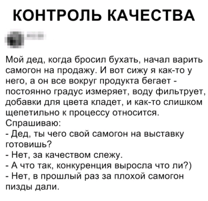 КОНТРОЛЬ КАЧЕСТВА Мой дед когда бросил бухать начал варить самогон на продажу И вот сижу я как то у него а он все вокруг продукта бегает постоянно градус измеряет воду фильтрует добавки для цвета кладет и как то слишком щепетильно к процессу относится Спрашиваю Дед ты чего свой самогон на выставку готовишь Нет за качеством слежу А что так конкуренция выросла что ли Нет в прошлый раз за плохой само