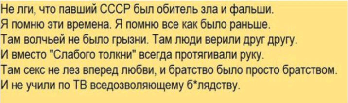 Не пги что павший СССР бьш обитель зла и фальши Я помню эти времена Я помню все как было раньше Там волчьей не было грызни Там люди верили друг другу И вместо Спабого топкни всегда протягивали руку Там секс не лез вперед любви и братство было просто братством И не учили по ТВ вседозволяющему бпядству