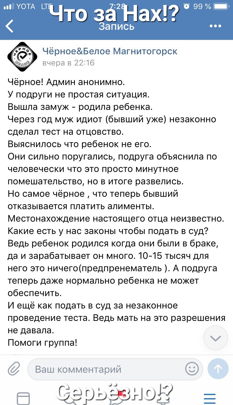 Что зё Нах 99 Запись ЧёрноеБелое Магнитогорск вчера в 2216 Чёрное Админ анонимно У подруги не простая ситуация Вышла замуж родила ребенка Через год муж идиот бывший уже незаконно сделал тест на отцовство Выяснилось что ребенок не его Они сильно поругались подруга объяснила по человечески что это просто минутное помешательство но в итоге развелись Но самое чёрное что теперь бывший отказывается плат