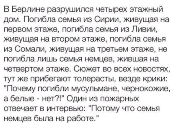 В Берлине разрушился четырех этажный дом Погибла семья из Сирии живущая на первом этаже погибла семья из Ливии живущая на втором этаже погибла семья из Сомали живущая на третьем этаже не погибла лишь семья немцев жившая на четвертом этаже Сюжет во всех новостях тут же прибегают толерасты везде крики Почему погибли мусульмане чернокожие а белые нет Один из пожарных отвечает в интервью Потому что се