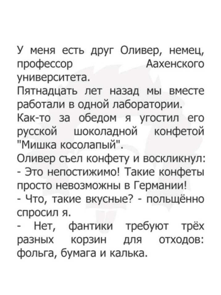 У меня есть друг Оливер немец профессор Аахенского университета Пятнадцать лет назад мы вместе работали в одной лаборатории Как то за обедом я угостил его русской шоколадной конфетой Мишка косолапый Оливер сьел конфету и воскликнул Это непостижимо Такие конфеты просго невозможны в Германии Что такие вкусные польщённо спросил я Нет фантики требуют трёх разных корзин для отходов фольга бумага и каль
