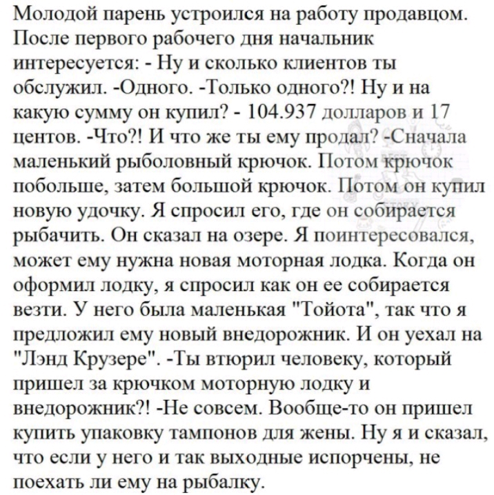 Молодой парень устроился на работу продавцом После первого рабочего дня начальник интересуется Ну и сколько клиентов ты обслужил Одного Только одного Ну и на какую сумму он купил 104937 Долларов и 17 центов Что И что же ты ему продал С начала маленький рыболовный крючок Потом крючок побольше затем большой крючок Потом он купил новую удочку Я спросил его где он собирается рыбачить Он сказал на озер