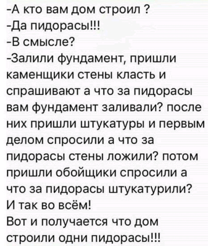 А кто вам дом строил Да пидорасы В смысле Залили фундамент пришли каменщики стены класть и спрашивают а что за пидорасы вам фундамент заливали после них пришли штукатуры и первым делом спросили а что за пидорасы стены ложили потом пришли обойщики спросили а что за пицорасы штукатурили И так во всём Вот и получается что дом строили одни пидорасы