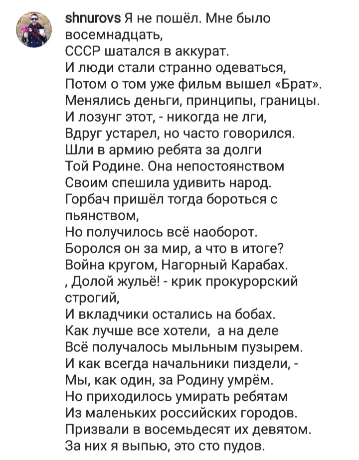 5Ьпигоуз Я не пошёл Мне было восемнадцать СССР шатался в аккурат И люди стали странно одеваться Потом о том уже фильм вышел Брат Менялись деньги принципы границы И лозунг этот никогда не лги Вдруг устарел но часто говорился Шли в армию ребята за долги Той Родине Она непостоянством Своим спешила удивить народ Горбач пришёл тогда бороться с пьянством Но получилось всё наоборот Боролся он за мир а чт