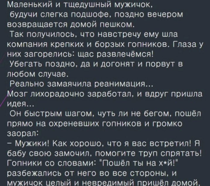 Маленький и тщедушный мужичок будучи слегка подшофе поздно вечером возвращается домой пешком Так получилось что навстречу ему шла компания крепких и борзых гопников Глаза у них загорелись щас развлечёмся Убегать поздно да и догонят и порвут в любом случае Реально замаячила реанимация Мозг лихорадочно заработал и вдруг пришла идея Он быстрым шагом чуть ли не бегом пошёл прямо на охреневших гопников