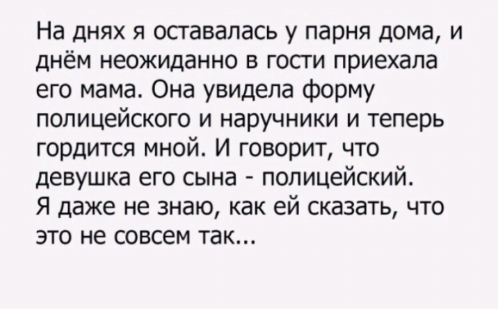 На днях я оставалась у парня дома и днём неожиданно в гости приехала его мама Она увидела форму полицейского и наручники и теперь гордится мной И говорит что девушка его сына полицейский Я даже не знаю как ей сказать что это не совсем так
