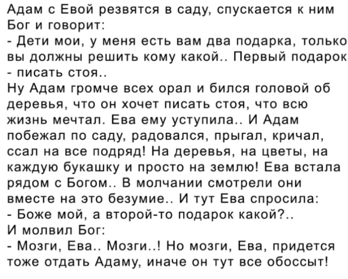 Адам с Евой резвятся в саду спускается к ним Бог и говорит Дети мои у меня есть вам два подарка только вы должны решить кому какой Первый подарок писать стоя Ну Адам громче всех орал и бился головой об деревья что он хочет писать стоя что всю жизнь мечтал Ева ему уступила И Адам побежал по саду радовался прыгал кричап ссап на все подряд На деревья на цветы на каждую букашку и просто на землю Ева в