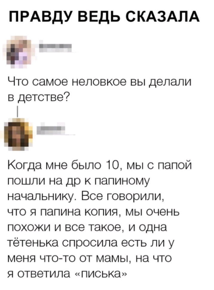 ПРАВДУ ВЕДЬ СКАЗАЛА п _ Что самое неловкое вы делали в детстве і Когда мне было 10 мы с папой пошли на др к папиному начальнику Все говорили что я папина копия мы очень похожи и все такое и одна тётенька спросила есть ли у МЭНЯ ЧТО ТО ОТ МЭМЫ на ЧТО Я ОТВЭТИЛЭ ПИСЬКЭ