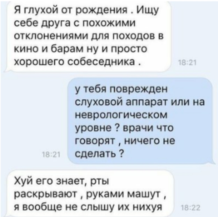 Я глухой от рождения Ищу себе друга с похожими отклонениями для походов в кино и барам ну и просто хорошего собеседника у тебя поврежден слуховой аппарат или на неврологическом уровне врачи что говорят ничего не сделать Хуй его знает рты раскрывают руками машут я вообще не слышу их нихуя