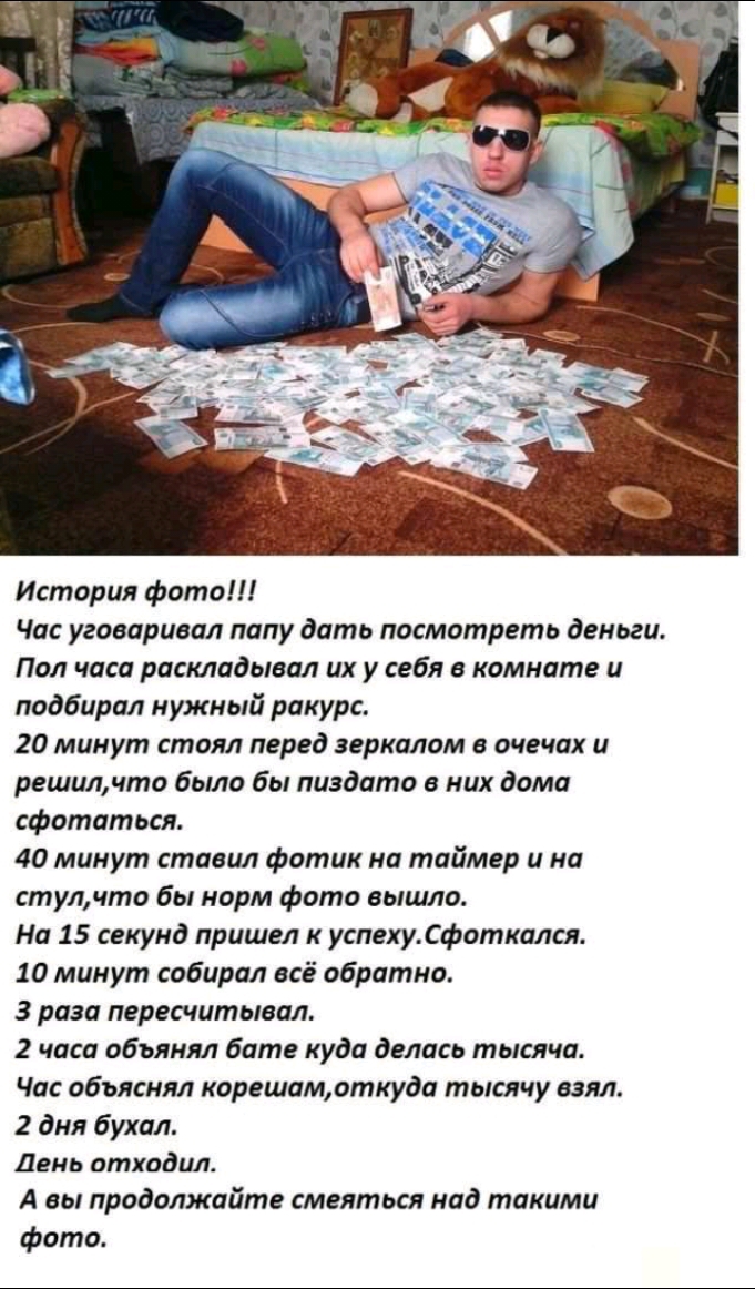 История фото Час уговаривал папу дать посмотреть деньги Пол часа раскладывал их у себя в комнате и подбирал нужный ракурс 20 минут стоял перед зеркалом в очечах и решилчто было бы пиздато в них дома сфотатьсл 40 минут ставил фотик на таймер и на стулчто бы норм Фото вышло На 15 секунд пришел к успехусфоткался 10 минут собирал всё обратно 3 раза пересчитывал 2 часа объянял бате куда делась тысяча Ч