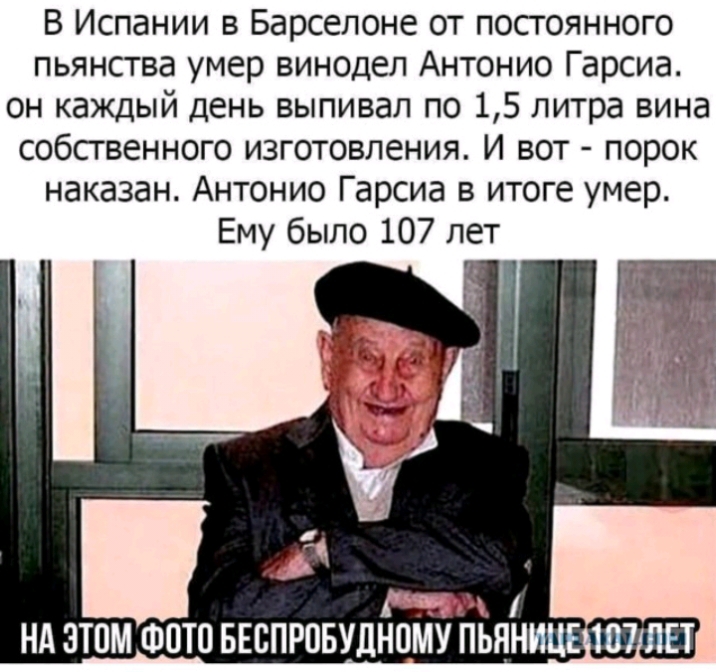 В Испании в Барселоне от постоянного пьянства умер винодел Антонио Гарсиа он каждый день выпивал по 15 литра вина собственного изготовления И вот порок наказан Антонио Гарсиа в итоге умер Ему было 107 лет НА ЭТОМ ФОТО БЕБПРПБУДНПМУ ПЬЯНИЦЕ 107 ЛЕТ