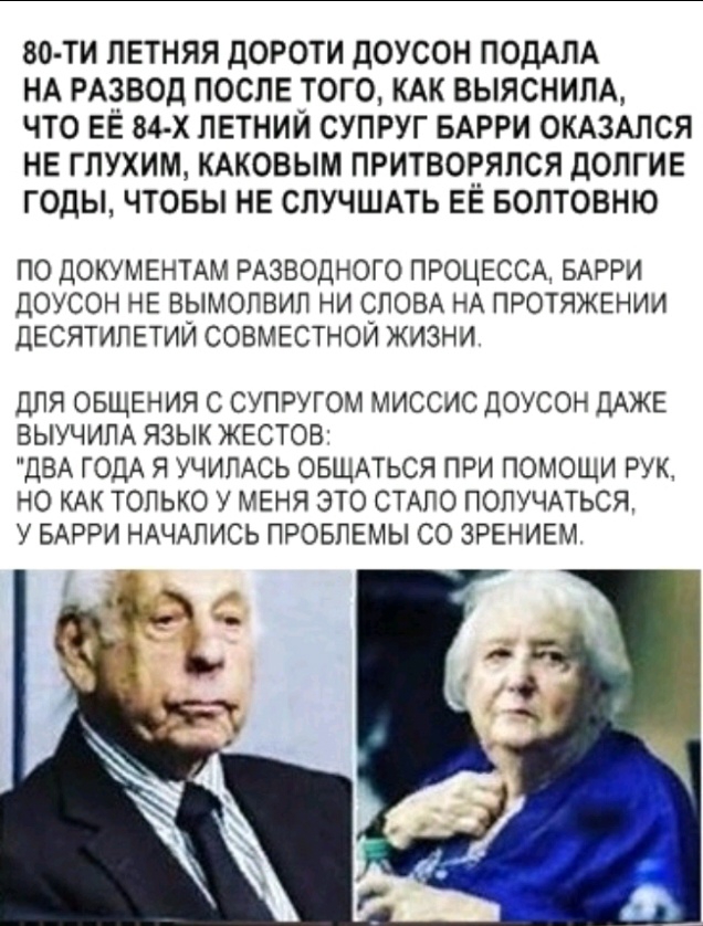 80 ТИ ЛЕТНЯЯ ДОРОТИ дОУСОН ПОДАПА НА РАЗВОД ПОСЛЕ ТОГО КАК ВЫЯСНИЛА ЧТО ЕЁ 84 х ЛЕТНИЙ СУПРУГ БАРРИ ОКАЗАЛСЯ НЕ ГПУХИМ КАКОВЫМ ПРИТВОРЯЛСЯ дОЛГИЕ ГОДЫ ЧТОБЫ НЕ СЛУЧШАТЬ ЕЁ БОПТОВНЮ ПО ДОКУМЕНТАМ РАЗВОДНОГО ПРОЦЕССА БАРРИ ДОУСОН НЕ ВЫМОПВИП НИ СЛОВА НА ПРОТЯЖЕНИИ ДЕСЯТИПЕТИИ СОВМЕСТНОЙ ЖИЗНИ ДЛЯ ОБЩЕНИЯ С СУПРУГОМ МИССИС ДОУСОН ДАЖЕ ВЫУЧИЛА ЯЗЫК ЖЕСТОВ ДВА ГОДА Я УЧИЛАСЬ ОБЩАТЬСЯ ПРИ ПОМОЩИ РУК НО 