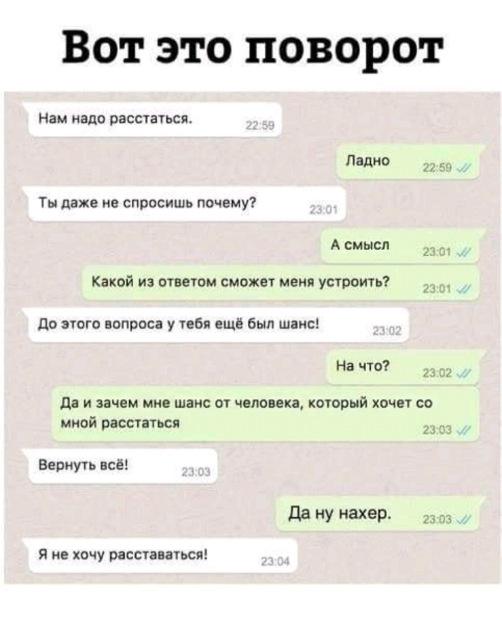 Вот это поворот Нам надо расстаться Ладно 5 Ты даже не спросишь почему А смысл 23 Какой из ответом сможет меня устроить до этого вопроса у тебя ещё был шанс На что 2 02 да И зачем МНЕ шанс от человека КОТОРЫЙ ХОЧЕУ СО мной расстаться Вернуть всё да НУ ахер 23 13 Я не хочу расставаться