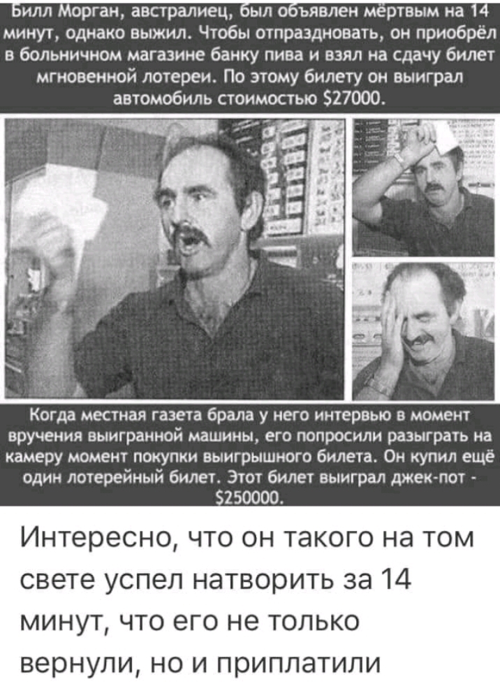 Билл Морган австралиец был объявлен мёртвым на 14 минут однако выжил Чтобы отпраздновать он приобрёл в больничном магазине банку пива и взял на сдачу билет мгновенной лотереи По этому билету он выиграл автомобиль стоимостью 27000 Когда местная газета брала у него интервью в момент вручения выигранной машины его попросили разыграть на камеру момент покупки выигрышного билета Он купил ещё один лотер
