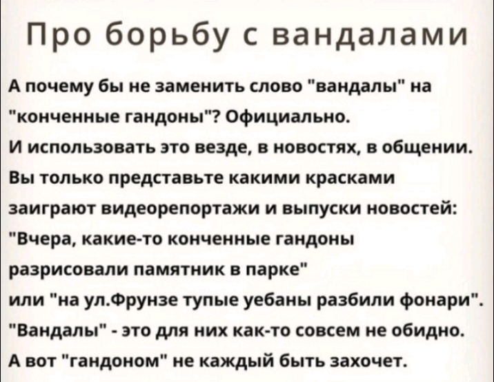 Про борьбу с вандалами А почему бы не заменить слово вандалы на коичеиные гандоны Официально И использовать это везде в новостях в общении Вы только представьте какими красками заиграют видеорепортажи и выпуски новостей Вчера какието кончеиные гандоны разрисовали памятник в парке или на улФрунзе тупые уебаны разбили фонари Вандалы это для них как то совсем не обидно А вот гаидоиом не каждый быть з