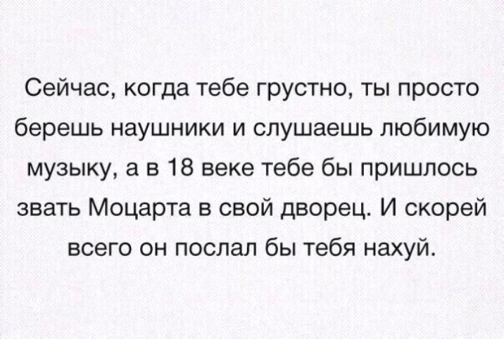 Сейчас когда тебе грустно ты просто берешь наушники и слушаешь любимую музыку а в 18 веке тебе бы пришлось звать Моцарта в свой дворец И скорей всего он послал бы тебя нахуй