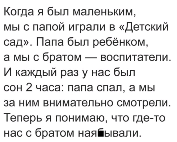 Когда я был маленьким мы с папой играли в Детский сад Папа был ребёнком а мы с братом воспитатели И каждый раз у нас был сон 2 часа папа спал а мы за ним внимательно смотрели Теперь я понимаю что где то нас с братом наяіывали