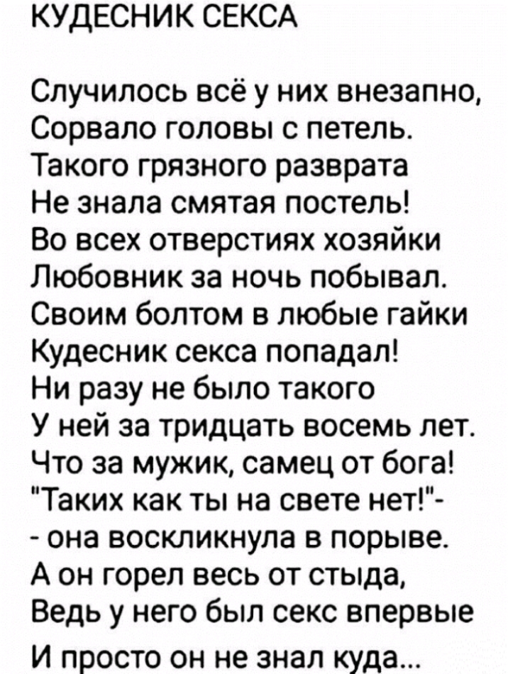 КУДЕСНИК СЕКСА Случилось всё у них внезапно Сорвало головы 0 петель Такого грязного разврата Не знала смятая постель Во всех отверстиях хозяйки Любовник за ночь побывал Своим болтом в любые гайки Кудесник секса попадал Ни разу не было такого У ней за тридцать восемь лет Что за мужик самец от бога Таких как ты на свете нет она воскликнула в порыве А он горел весь от стыда Ведь у него был секс вперв