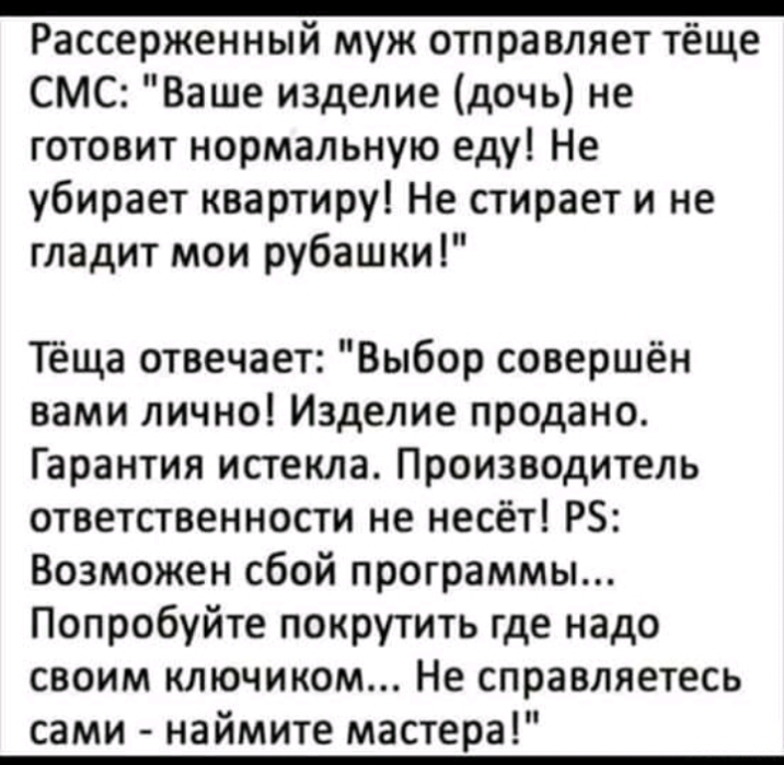 _ Рассерженный муж отправляет тёще смс Ваше изделие дочь не готовит нормальную еду Не убирает квартиру Не стирает и не гладит мои рубашки Тёща отвечает Выбор совершён вами лично Изделие продано Гарантия истекла Производитель ответственности не несёт РБ Возможен сбой программы Попробуйте покрутить где надо своим ключиком Не справляетесь сами наймите мастера