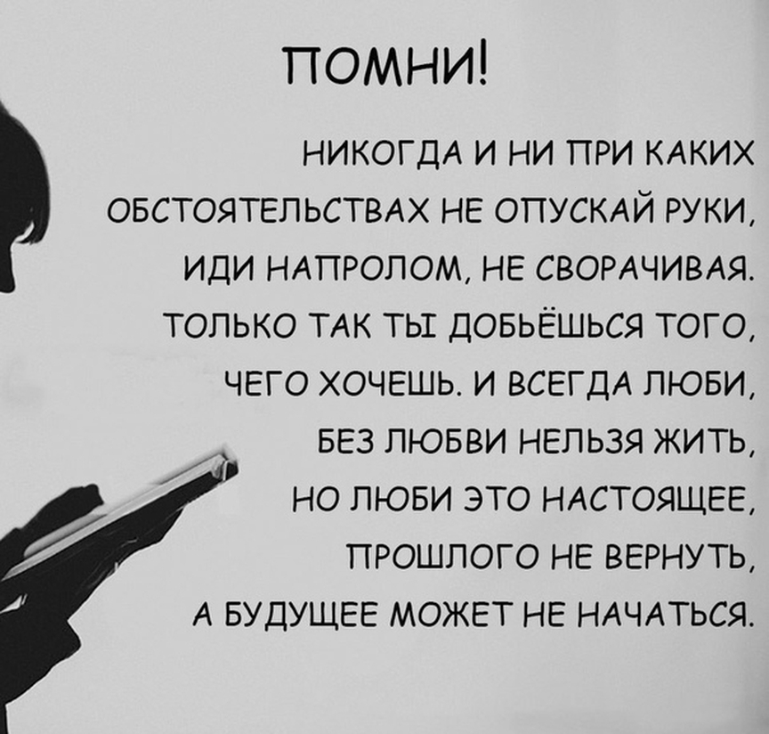 ПОМНИ НИКОГДА И НИ ПРИ КАКИХ ОБСТОЯТЕЛЬСТВАХ НЕ ОПУСКАЙ РУКИ ИДИ НАПРОЛОМ НЕ СВОРАЧИВАЯ ТОЛЬКО ТАК ТЬГ ДОБЬЁШЬСЯ ТОГО ЧЕГО ХОЧЕШЬ И ВСЕГДА ЛЮБИ БЕЗ ЛЮБВИ НЕЛЬЗЯ ЖИТЬ НО ЛЮБИ ЭТО НАСТОЯЩЕЕ ПРОШЛОГО НЕ ВЕРНУТЬ А БУДУЩЕЕ МОЖЕТ НЕ НАЧАТЬСЯ