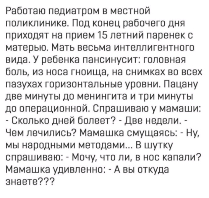 Работаю педиатром в местной поликлинике Под конец рабочего дня приходят на прием 15 летний паренек с матерью Мать весьма интеллигентного вида У ребенка пансинусит головная боль из носа гноища на снимках во всех пазухах горизонтальные уровни Пацану две минуты до менингита и три минуты до операционной Спрашиваю у мамаши Сколько дней болеет Две недели Чем лечились Мамашка смущаясь Ну мы народными мет