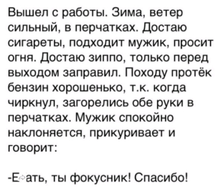 Вышел с работы Зима ветер сильный в перчатках Достаю сигареты подходит мужик просит огня Достаю зиппо только перед выходом заправил Походу протёк бензин хорошенько тк когда чиркнул загорелись обе руки в перчатках Мужик спокойно наклоняется прикуривает и говорит Е ать ты фокусник Спасибо