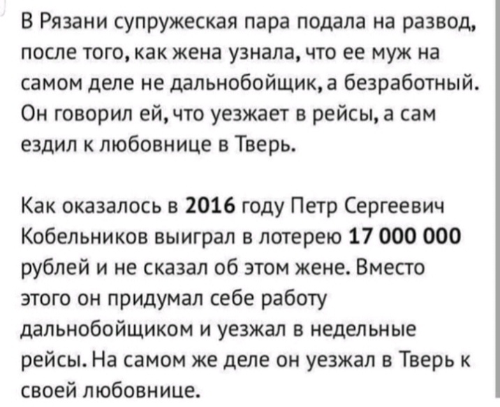 В Рязани супружеская пара подала на развод после того как жена узнала что ее муж на самом деле не дальнобойщик а безработный Он говорил ейчто уезжает в рейсы а сам ездил к любовнице в Тверь Как оказалось в 2016 году Петр Сергеевич Кобельников выиграл в лотерею 17 000 000 рублей и не сказал об этом жене Вместо этого он придумал себе работу дальнобойщиком и уезжал в недельные рейсы На самом же деле 
