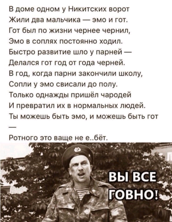 В доме одном у Никитских ворот Жили два мальчика эмо и гот Гот был по жизни чернее чернил Эмо в соплях постоянно ходил Быстро развитие шло у парней Делался гот год от года черней В год когда парни закончили школу Сопли у эмо свисали до полу Только однажды пришёл чародей И превратил их в нормальных людей Ты можешь быть эмо и можешь быть гот Ротного это ваще не ебёт