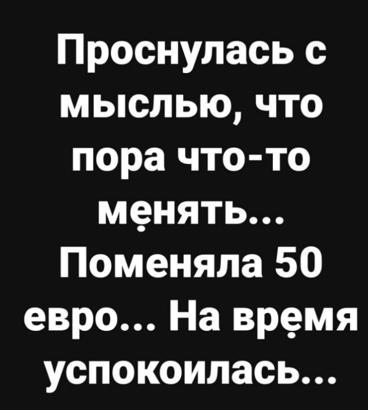 Проснулась с мыслью что пора что то менять Поменяла 50 евро На время успокоилась