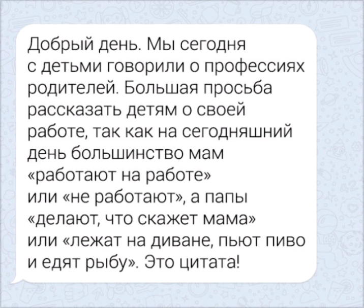 Добрый день Мы сегодня с детьми говорили о профессиях родителей Большая просьба рассказать детям о своей работе так как на сегодняшний день большинство мам работают на работе или не работают а папы делают что скажет мама или лежат на диване пьют пиво и едят рыбу Это цитата