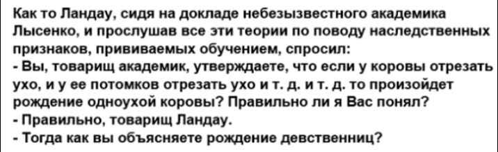 Как то Ландау сидя не докладе небезызвестного полемике ПЬШОИКО И ПРОСЛУШВБ БС ЭТИ теории О ПОВОДУ наследственных признаков ПРИВИВЕВМЫХ обучением спросил Вы товарищ видении утверждаете что если у коровы отрезать ухо и у ее потомков отрезать ухо и т д и т д то произойдет рождение одноухой коровы Правильно ли я Вас понял Правильно товарищ Лвндеу Тогда кпк вы объясняете рождение девственниц