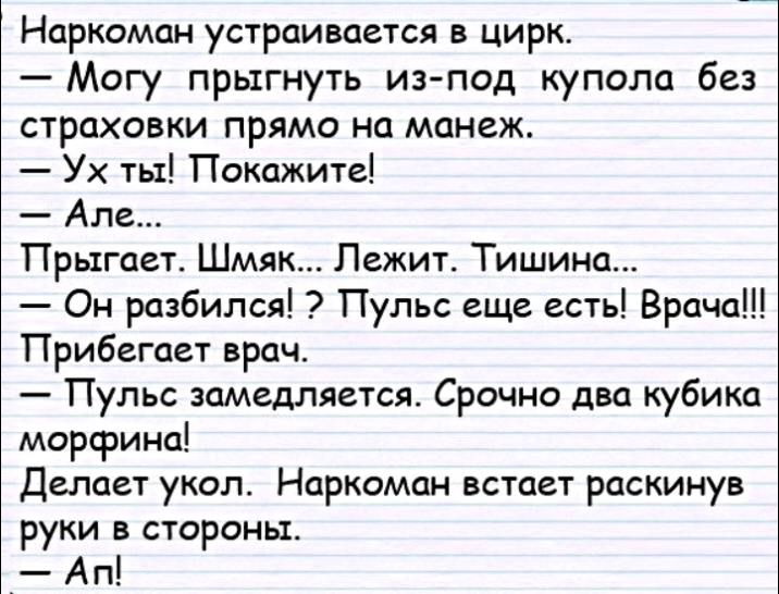 Наркоман устраивается в цирк Могу прыгнуть изпод купола без страховки прямо на манеж Ух ты Покажите Але Прыгает Шмяк Лежит Тишина Он разбился Пульс еще есть Врача Прибегает врач Пульс замедляется Срочно два кубика морфина Делает укол Наркоман встает раскинув руки в стороны _ Ап