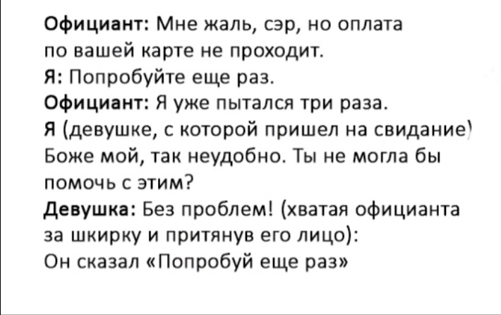 Официант Мне жаль сэр но оплата по вашей карте не проходит Я Попробуйте еще раз Официант Я уже пытался три раза Я девушке с которой пришел на свидание Боже мой так неудобно Ты не могла бы помочь с этим девушка Без проблем хватая официанта за шкирку и притянув его лицо Он сказал Попробуй еще раз