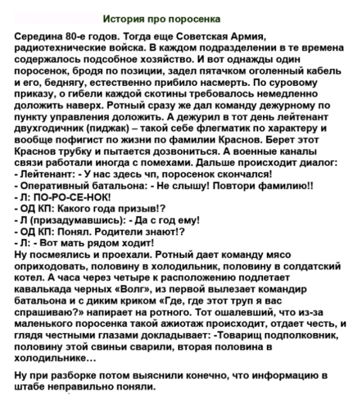 Истории про поросенка Середина 80 е годов Тогда еще Советская Армия радиотехнические войска в катом подразделении в те времена содержалось подсобное хозяйство и вот однажды один поросенок бродя по позиции задел пятачком оголенный кабель и его беднягу естественно прибило насмерть По суровому приказу о гибели каждой скотнны требовалось немедленно доложить наверх Ротный сразу же дал комент дежурному 