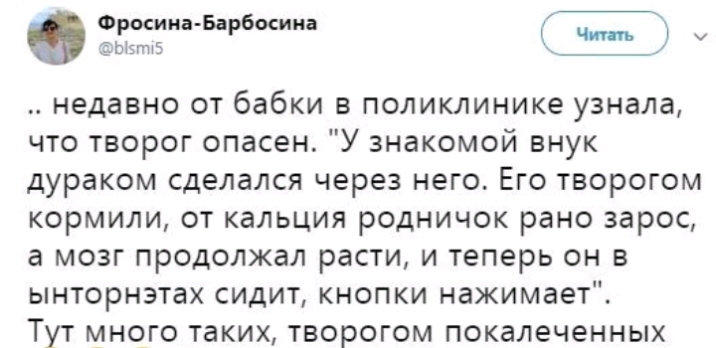 ЁЫЗППЕ Ф Фрмииа Барбосииа т у недавно от бабки в поликлинике узнала что творог опасен У знакомой внук дураком сделался через него Его творогом кормили от кальция родничок рано зарос а мозг продолжал расти и теперь он в ынторнэтах сидит кнопки нажимает Тут много таких творогом покалеченных