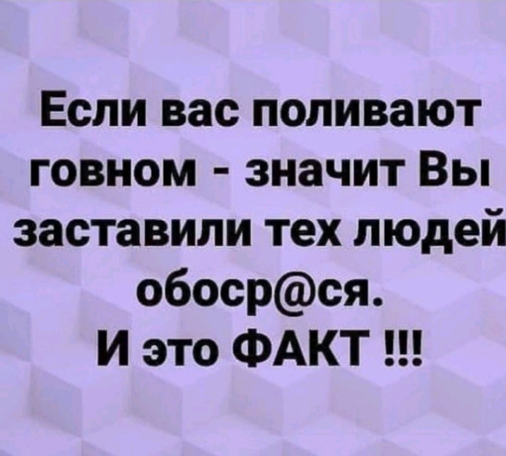 Если вас поливают говном значит Вы заставили тех людей обосрся И это ФАКТ