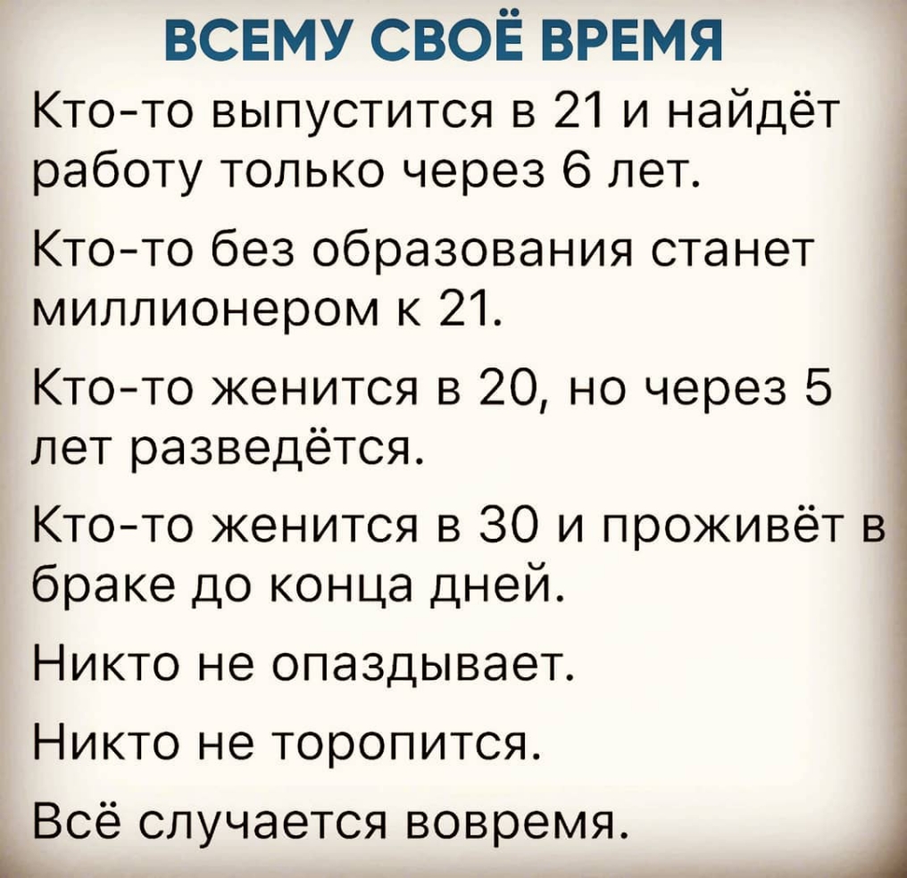 всвму СВОЁ врвмя Ктото выпустится в 21 и найдёт работу только через 6 лет Кто то без образования станет миллионером к 21 Ктото женится в 20 но через 5 лет разведётся Ктото женится в 30 и проживёт в браке до конца дней Никто не опаздывает Никто не торопится Всё случается вовремя Ь