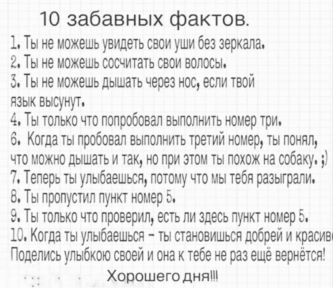10 забавных фактов 1 Ты не можешь увидеть свои уши без зеркала 2 Ты не можешь сосчитать свои волосы 3 Ты не можешь дышать через нос если твой язык высунут 4 Ты только что попробовал выполнить номер три 6 Когда ты пробовал выполнить третий номер ты понял что можно дышать и так но при этом ты похож на собаку 7 Теперь ты улыбаешься потому что мы тебя разыграли 8 Ты пропустил пункт номер 5 9 Ты только