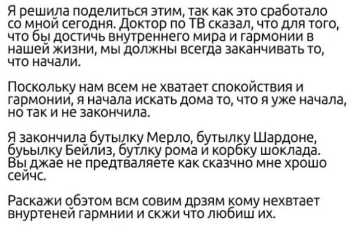 Я решила поделиться этим так как это сработало со мнои сегодня Доктор по ТВ сказал что для того что бы достичь внутреннего мира и гармонии в нашем жизни мы должны всегда заканчивать то что начали ПОСКОЛЬКУ нам всем не хватает СПОКОЙСТВИЯ И Гармонии Я начала ИСКЗТЬ дома ТО ЧТО Я уже начала но так И не закончила Я закончила бутылку Мерло бутылку Шардоне буьылку Беилиз бутлку рома и корбку шоклада ВЬ