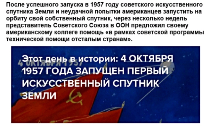 После успешного запуска в 1957 году советского искусственного спутника земли и неудачной попытки американцев запустить на орбиту свой собственный спутник через несколько недель представитель советского союза в ООН предложил своему американскому коллеге помощь в рамках советской программы технической помощи отсталым странам Этот день в истории 4 ОКТЯБРЯ 1957 ГОДА ЗАПУЩЕН ПЕРВЫЙ ИСКУССТВЕННЫЙ СПУТНИ