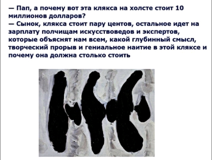Пап а почему вот эта клякса на холсте стоит 10 миллионов долларов Сынок клякса стоит пару центов остальное идет на ЗВРПЛВТУ ПОЛЧИЩЗМ ИСКУССТБОПЕДО И ЗКСПЕРТО которые объяснят нам всем какой глубинный смысл ОРЧЕСКИЙ ПРОРЬі И ГЕИИВПЪНОЕ наи тие ЭТОЙ КЛЯКСЕ И почему она должна столько стоить