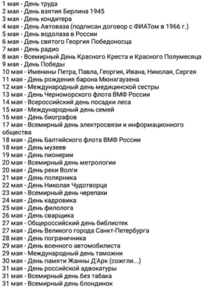 1 мая день труда 2 мая день взятия Берлина 1945 3 мая день иондитера 4 мая день Автоваи подписан договор с ФИАТом в 1966 г 5 мея день водолаза а России 6 мая день святого Г еоргия Победоносца 7 мая день радио 8 мая Всемирный день Красного Кресте и Кросного Полумесяц 9 мая день Победы 10 мая Именины Петра Паола Георгия Инне Николы Сергея 11 мея день рождения барона Мюнхгаузена 12 мая Международный 