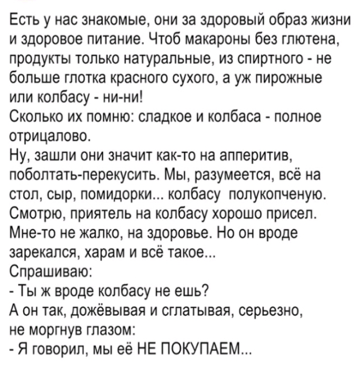 Есть у нас знакомые они за здоровый образ жизни и здоровое питание Чтоб макароны без глютена продукты только натуральные из спиртного не больше глотка красного сухого а уж пирожные или колбасу ни ни Сколько их помню сладкое и колбаса полное отрицапово Ну зашли они значит как то на апперитив поболтатьперекусить Мы разумеется всё на стол сыр помидорки колбасу попукопченую Смотрю приятель на колбасу 