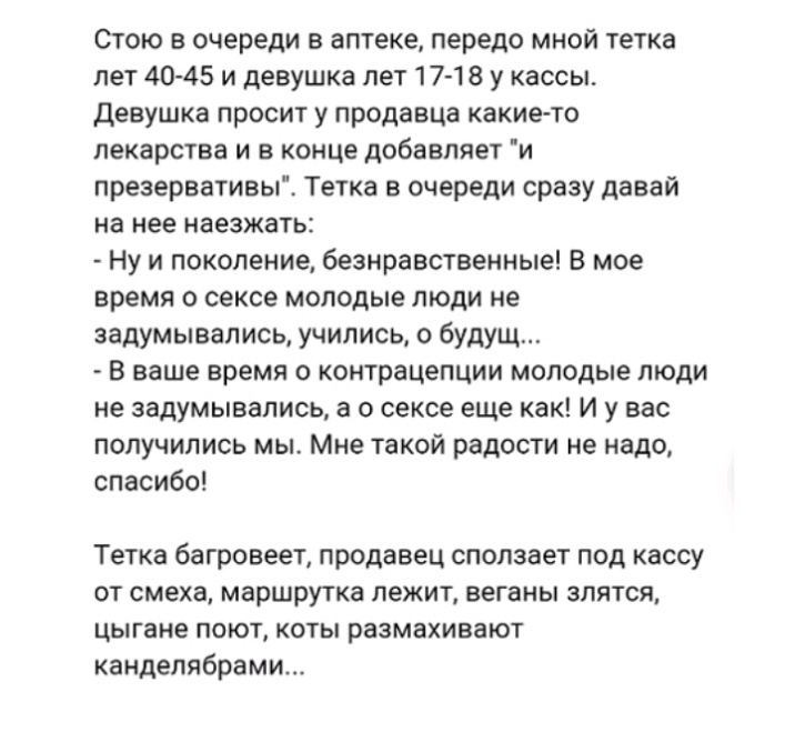 Стою в очереди в аптеке передо мной тетка лет 40 45 и девушка лет 17 18 у кассы девушка просит у продавца какие то лекарства и в конце добавляет и презервативы Тетка в очереди сразу давай на нее наезжать Ну и поколение безнравственные В мое время о сексе молодые люди не задумывались учились о будущ В ваше время о контрацепции молодые люди не задумывались а о сексе еще как И у вас получились мы Мне